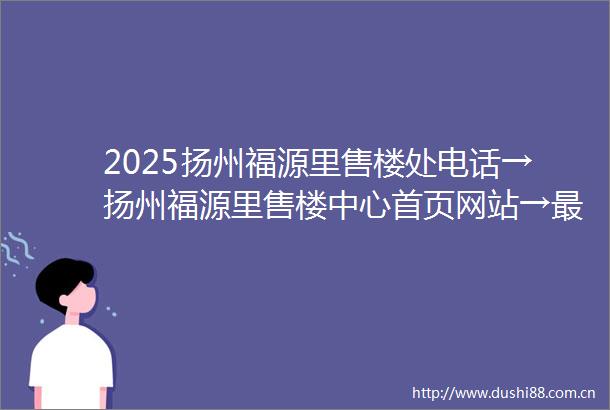 2025扬州福源里售楼处电话→扬州福源里售楼中心首页网站→最新楼盘百科详情→项目楼盘地址户型价格→24小时热线电话