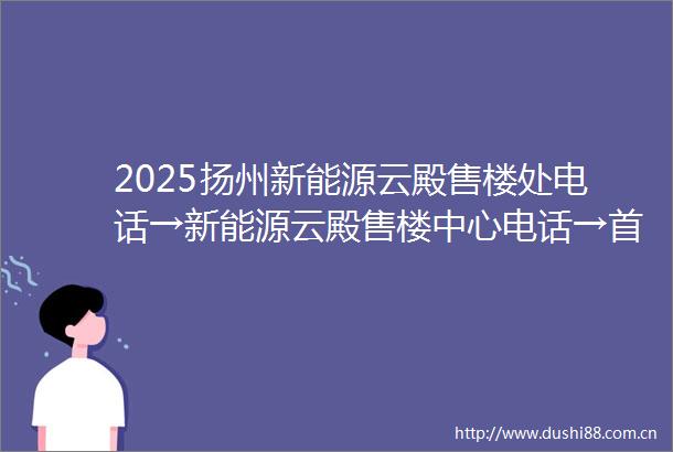 2025扬州新能源云殿售楼处电话→新能源云殿售楼中心电话→首页网站→最新楼盘百科详情→楼盘地址户型价格→24小时热线电话