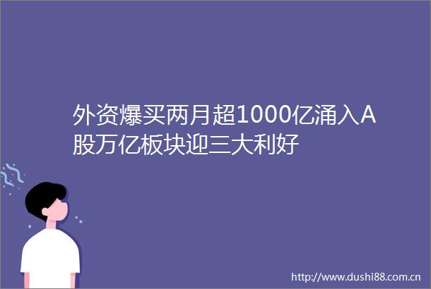 外资爆买两月超1000亿涌入A股万亿板块迎三大利好