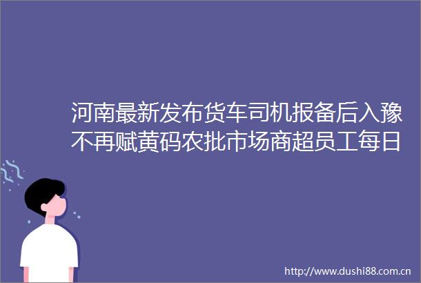 河南最新发布货车司机报备后入豫不再赋黄码农批市场商超员工每日核检