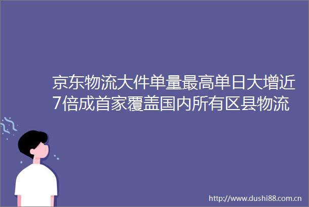 京东物流大件单量最高单日大增近7倍成首家覆盖国内所有区县物流企业