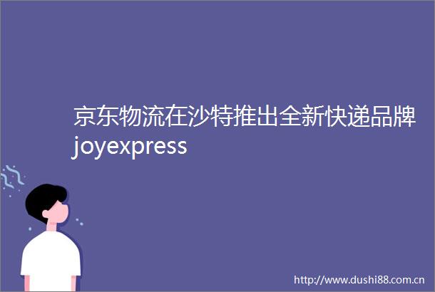 京东物流在沙特推出全新快递品牌joyexpress