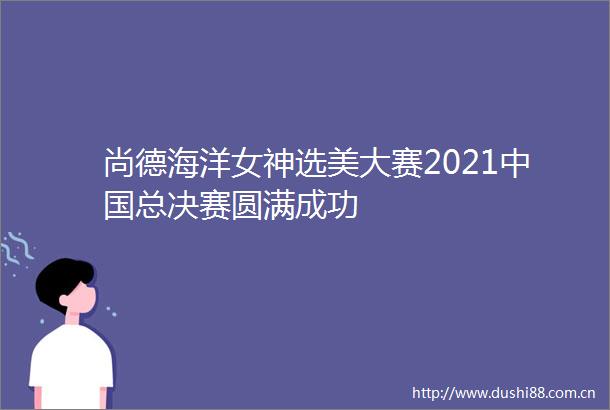 尚德海洋女神选美大赛2021总决赛圆满成功