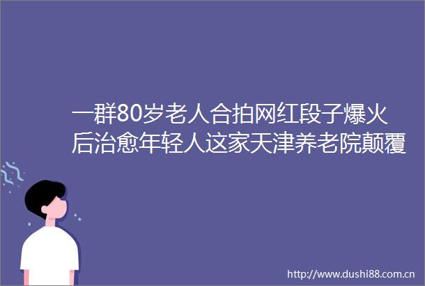一群80岁老人合拍网红段子爆火后治愈年轻人这家天津养老院颠覆我对养老的认知