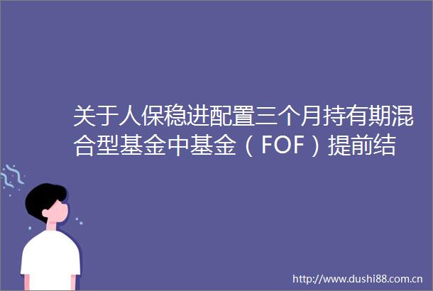 关于人保稳进配置三个月持有期混合型基金中基金（FOF）提前结束募集的公告