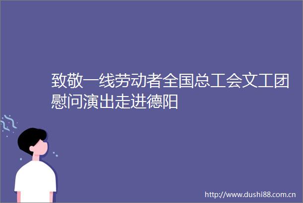 致敬一线劳动者全国总工会文工团慰问演出走进德阳