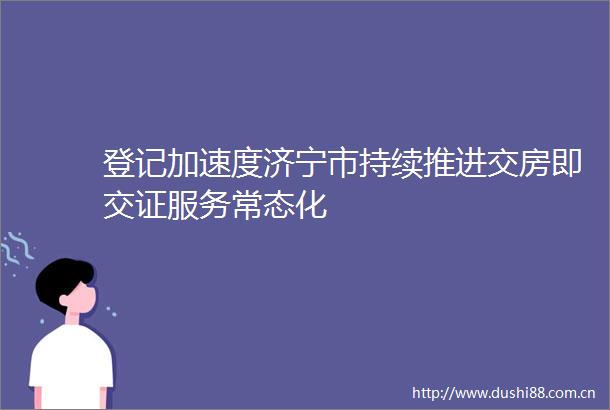 登记加速度济宁市持续推进交房即交证服务常态化