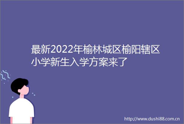 最新2022年榆林城区榆阳辖区小学新生入学方案来了