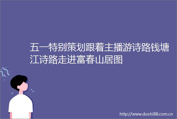 五一特别策划跟着主播游诗路钱塘江诗路走进富春山居图