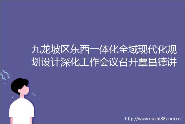 九龙坡区东西一体化全域现代化规划设计深化工作会议召开覃昌德讲话李顺主持涂开祥黄红出席