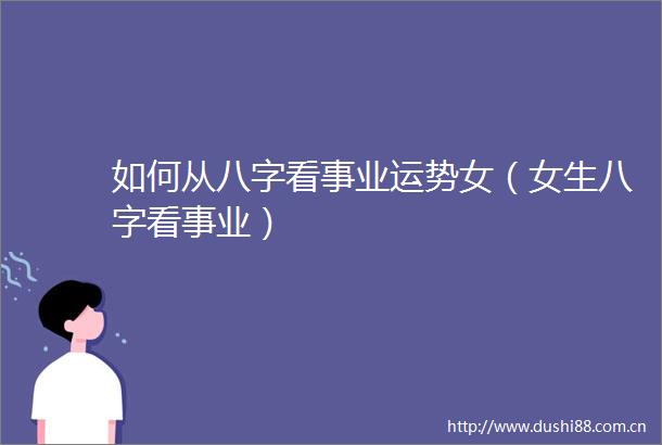如何从八字看事业运势女（女生八字看事业）