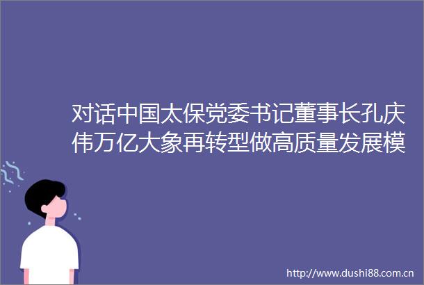 对话太保党委书记董事长孔庆伟万亿大象再转型做高质量发展模范生