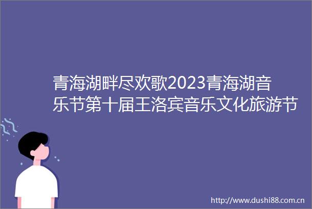 青海湖畔尽欢歌2023青海湖音乐节第十届王洛宾音乐文化旅游节见闻