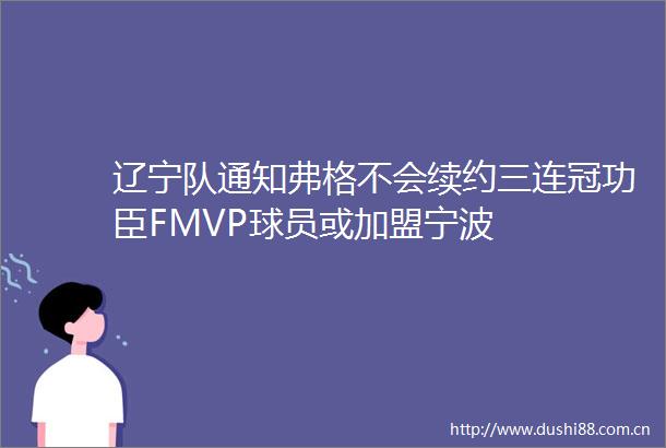 辽宁队通知弗格不会续约三连冠功臣FMVP球员或加盟宁波