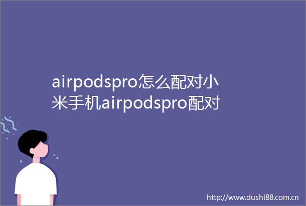 airpodspro怎么配对小米手机airpodspro配对小米