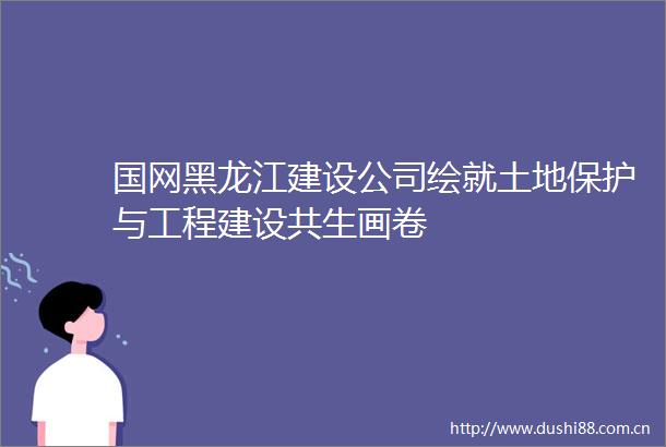 国网黑龙江建设公司绘就土地保护与工程建设共生画卷