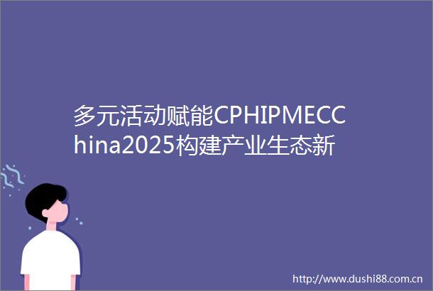 多元活动赋能CPHIPMECChina2025构建产业生态新平台