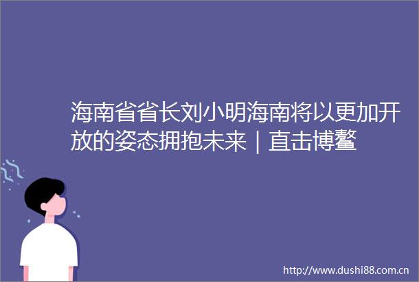 海南省省长刘小明海南将以更加开放的姿态拥抱未来｜直击博鳌