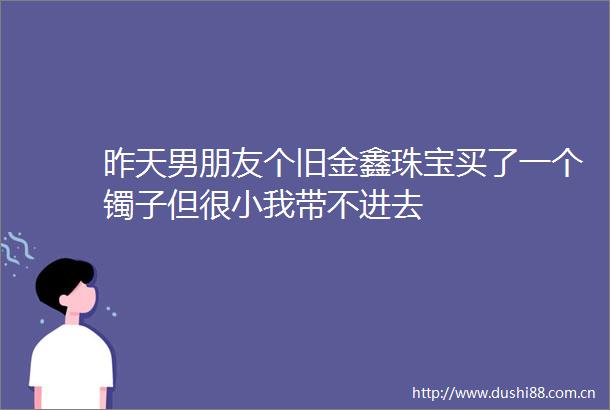 昨天男朋友个旧金鑫珠宝买了一个镯子但很小我带不进去