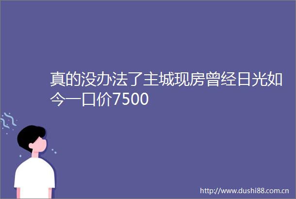 真的没办法了主城现房曾经日光如今一口价7500