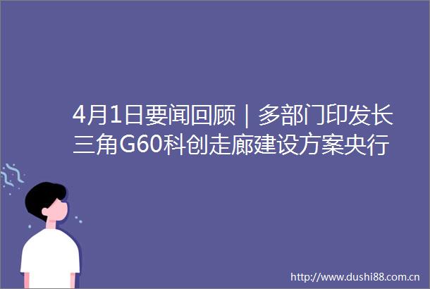 4月1日要闻回顾｜多部门印发长三角G60科创走廊建设方案央行加大金融支持重大区域发展战略力度云南瑞丽52所学校停课