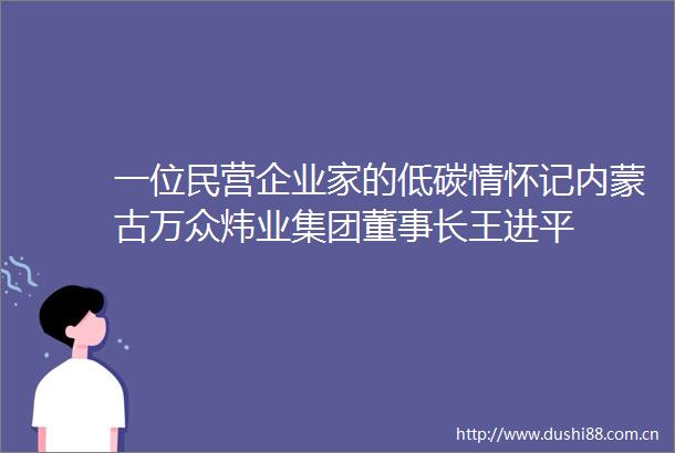 一位民营企业家的低碳情怀记内蒙古万众炜业集团董事长王进平