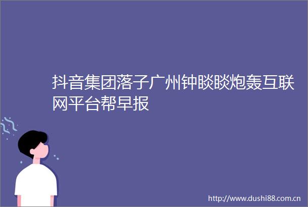 抖音集团落子广州钟睒睒炮轰互联网平台帮早报