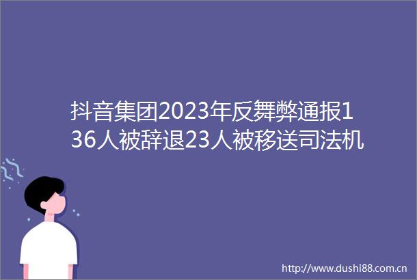 抖音集团2023年反舞弊通报136人被辞退23人被移送司法机关