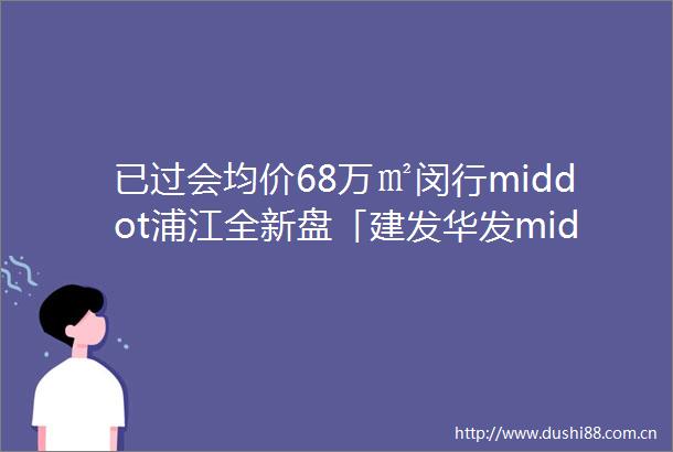 已过会均价68万㎡闵行middot浦江全新盘「建发华发middot缦云」首期将推约99138㎡34房附线上预约通道