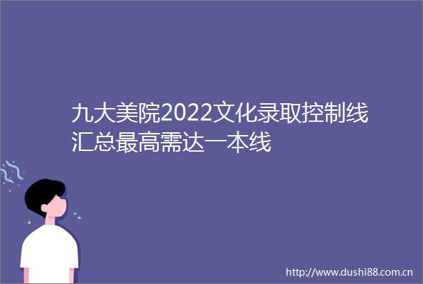 九大美院2022文化录取控制线汇总最高需达一本线
