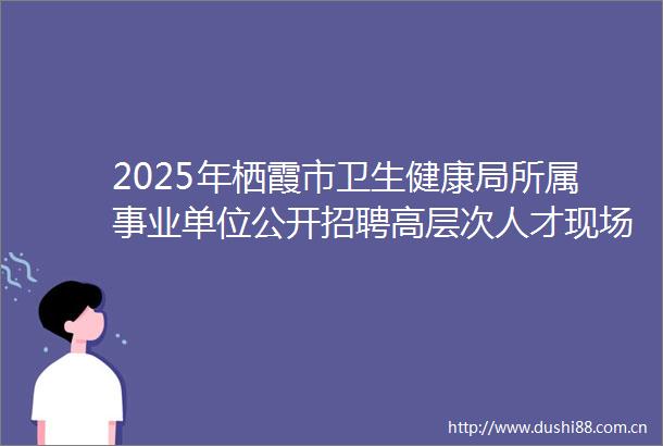 2025年栖霞市卫生健康局所属事业单位公开招聘高层次人才现场资格审查的通知