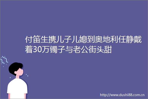付笛生携儿子儿媳到奥地利任静戴着30万镯子与老公街头甜