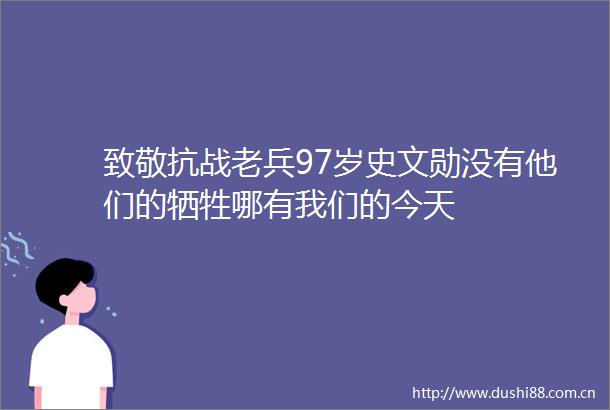 致敬抗战老兵97岁史文勋没有他们的牺牲哪有我们的今天