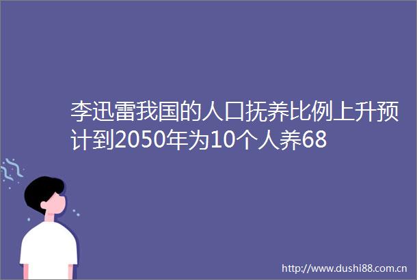 李迅雷我国的人口抚养比例上升预计到2050年为10个人养68个人意味着20年后干活的人更少了寿命延长又使得吃饭的人更多