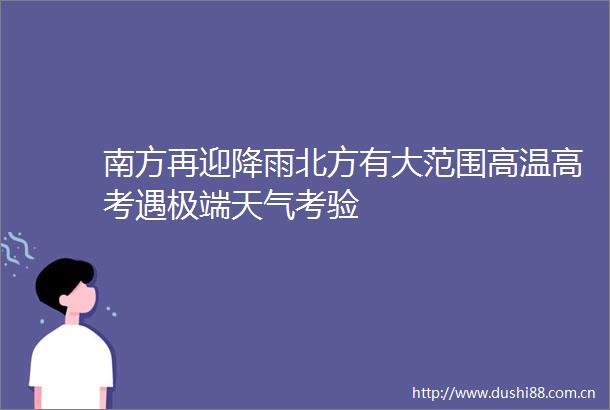 南方再迎降雨北方有大范围高温高考遇极端天气考验