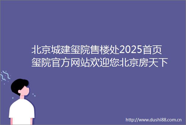 北京城建玺院售楼处2025首页玺院官方网站欢迎您北京房天下