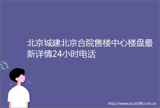 北京城建北京合院售楼中心楼盘最新详情24小时电话