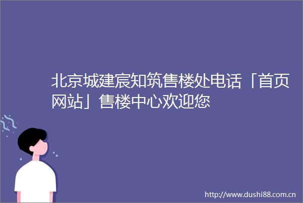 北京城建宸知筑售楼处电话「首页网站」售楼中心欢迎您