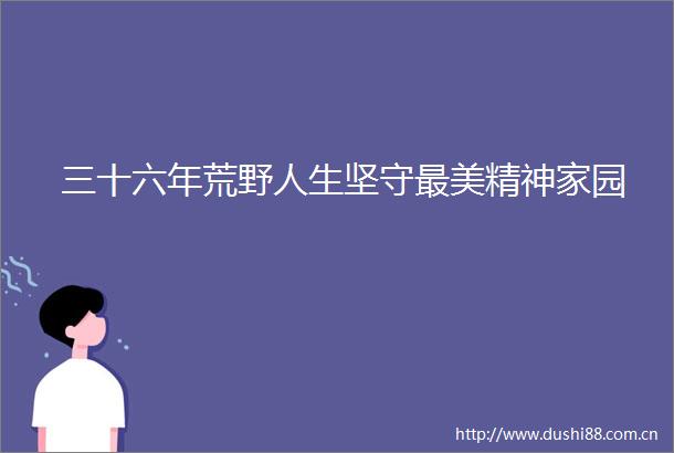 三十六年荒野人生坚守最美精神家园