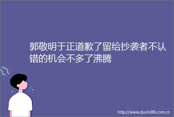 郭敬明于正道歉了留给抄袭者不认错的机会不多了沸腾