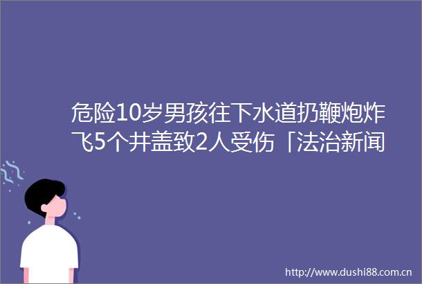 危险10岁男孩往下水道扔鞭炮炸飞5个井盖致2人受伤「法治新闻早餐」