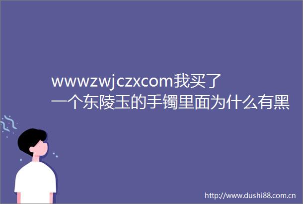 wwwzwjczxcom我买了一个东陵玉的手镯里面为什么有黑色细颗粒