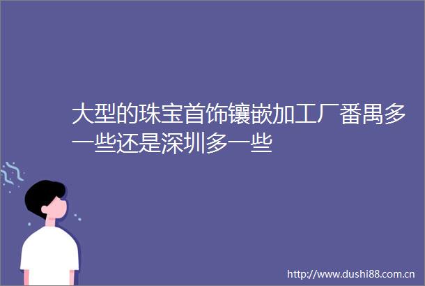 大型的珠宝首饰镶嵌加工厂番禺多一些还是深圳多一些