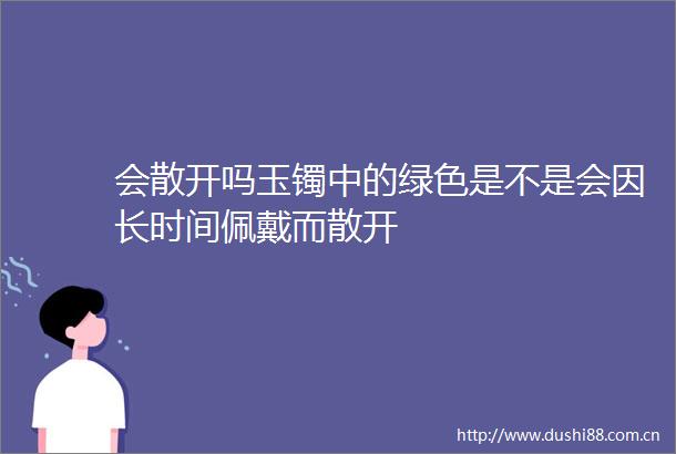 会散开吗玉镯中的绿色是不是会因长时间佩戴而散开