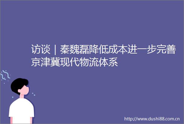 访谈｜秦魏磊降低成本进一步完善京津冀现代物流体系