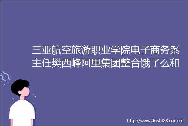 三亚航空旅游职业学院电子商务系主任樊西峰阿里集团整合饿了么和飞猪符合当下竞争的需要