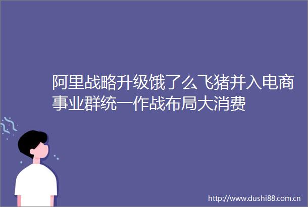 阿里战略升级饿了么飞猪并入电商事业群统一作战布局大消费