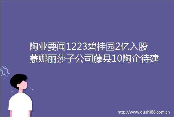 陶业要闻1223碧桂园2亿入股蒙娜丽莎子公司藤县10陶企待建35条线进口岩板代理3年只卖半个柜佛山三年退出67条线