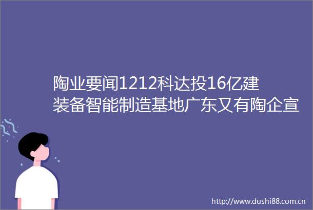陶业要闻1212科达投16亿建装备智能制造基地广东又有陶企宣布停窑放假40家陶企夹江日供气最低175元msup3