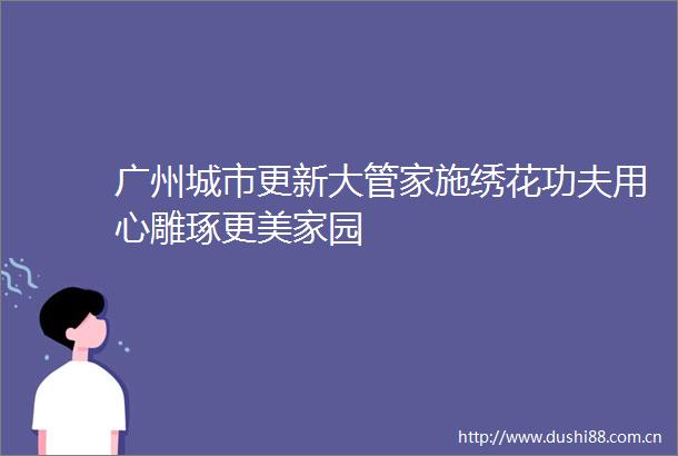 广州城市更新大管家施绣花功夫用心雕琢更美家园